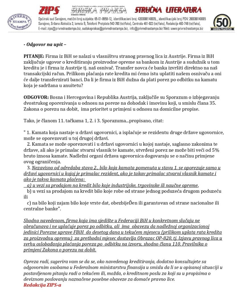 PITANJE: Društvo ima zaključen ugovor sa Uniqa osiguranjem na 10 godina policu osigFirma iz BiH se nalazi u vlasništvu stranog pravnog lica iz Austrije. Firma iz BiH zaključuje ugovor o kreditiranju proizvodne opreme sa bankom iz Austrije a sudužnik u tom kreditu je i firma iz Austrije tj. naš osnivač. Transfer novca će banka izvršiti direktno na naš transakcijski račun. Prilikom plaćanja rate kredita mi ćemo istu uplatiti našem osnivaču a oni će dalje tranferzirati banci. Da li je firma iz BiH dužna da plati porez po odbitku na kamatu koja je sadržana u anuitetu?